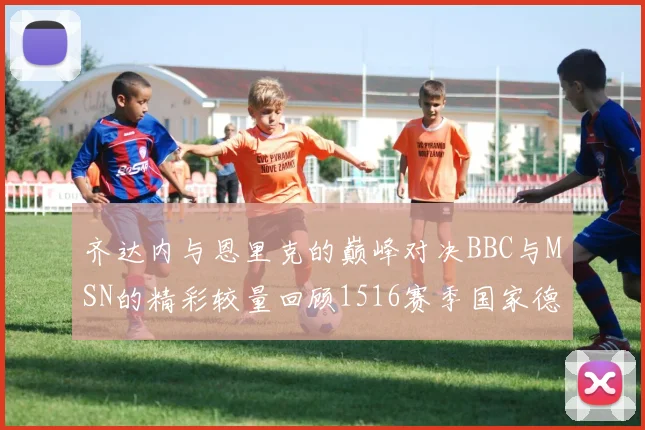 齐达内与恩里克的巅峰对决BBC与MSN的精彩较量回顾1516赛季国家德比
