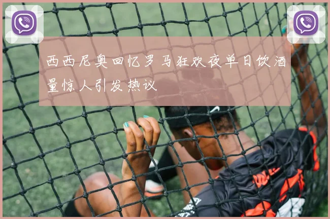 西西尼奥回忆罗马狂欢夜单日饮酒量惊人引发热议
