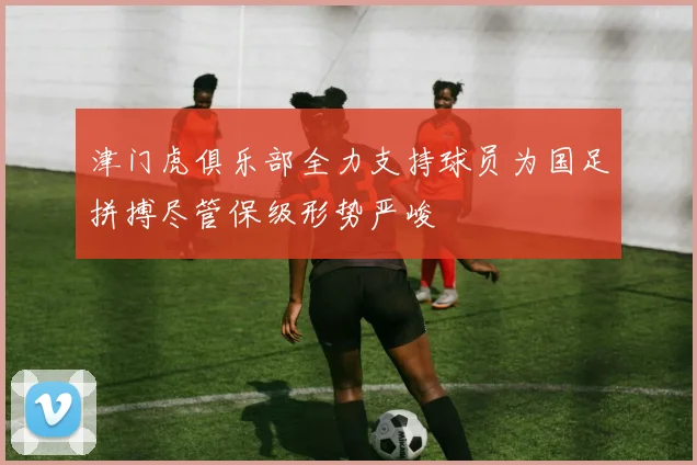 津门虎俱乐部全力支持球员为国足拼搏尽管保级形势严峻