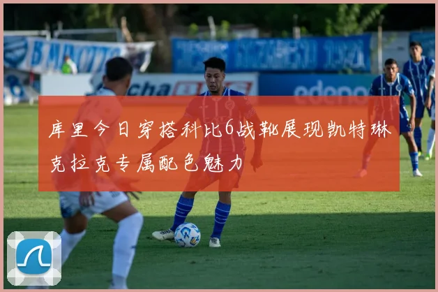 库里今日穿搭科比6战靴展现凯特琳克拉克专属配色魅力