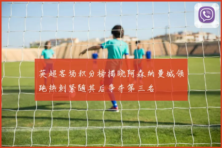 英超客场积分榜揭晓阿森纳曼城领跑热刺紧随其后争夺第三名