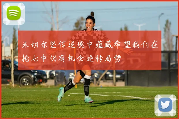 米切尔坚信逆境中蕴藏希望我们在抢七中仍有机会逆转局势