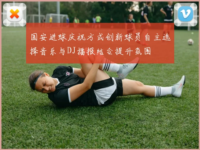 国安进球庆祝方式创新球员自主选择音乐与DJ播报结合提升氛围