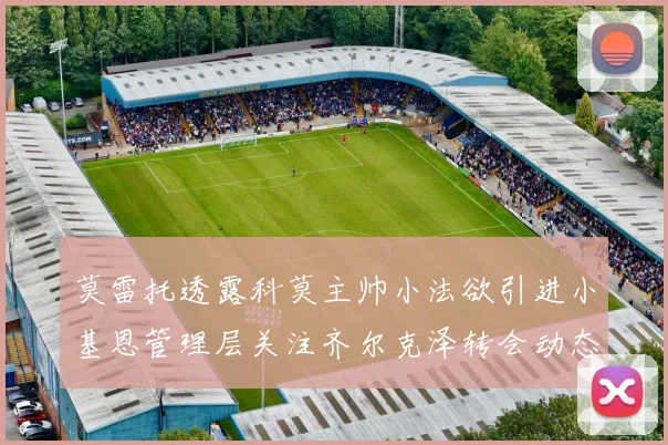 莫雷托透露科莫主帅小法欲引进小基恩管理层关注齐尔克泽转会动态