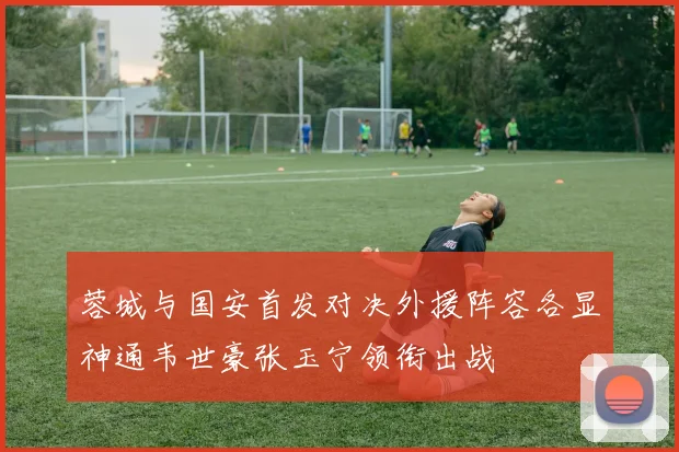 蓉城与国安首发对决外援阵容各显神通韦世豪张玉宁领衔出战
